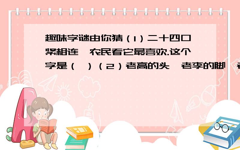 趣味字谜由你猜（1）二十四口紧相连,农民看它最喜欢.这个字是（ ）（2）老高的头,老李的脚,老陈的耳朵.这个字是（ ）