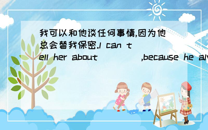 我可以和他谈任何事情,因为他总会替我保密.l can tell her about ____,because he always ___ ___