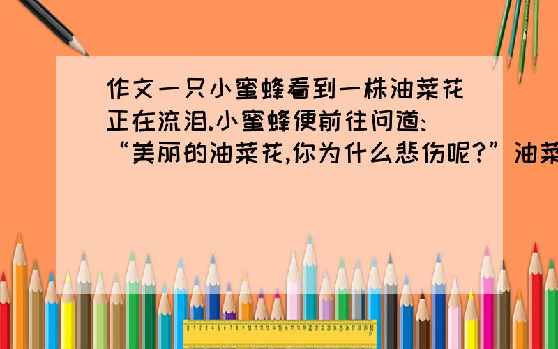 作文一只小蜜蜂看到一株油菜花正在流泪.小蜜蜂便前往问道:“美丽的油菜花,你为什么悲伤呢?”油菜花回答道:“明天我的生命就将凋谢,我的美丽就将消失,我怎能不悲伤呢?” 小蜜蜂问道:“