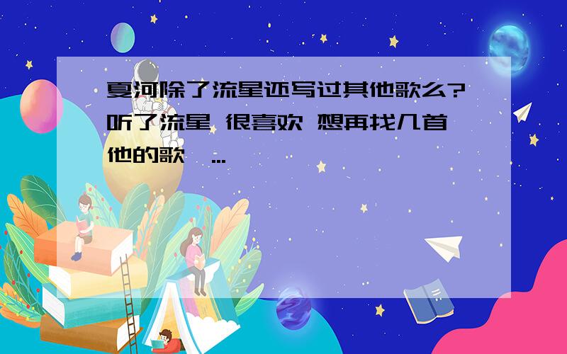 夏河除了流星还写过其他歌么?听了流星 很喜欢 想再找几首他的歌,...