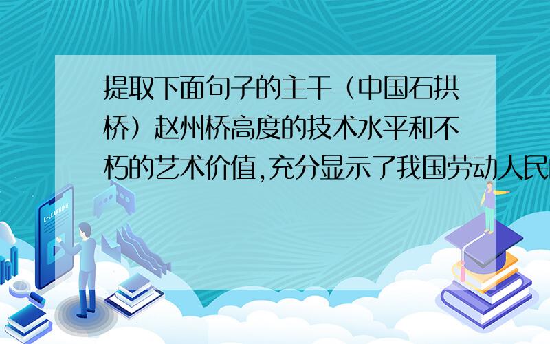 提取下面句子的主干（中国石拱桥）赵州桥高度的技术水平和不朽的艺术价值,充分显示了我国劳动人民的智慧和力量.．“唐朝的张鷟说，远望这座桥就像‘初月出云，长虹饮涧’”，作者