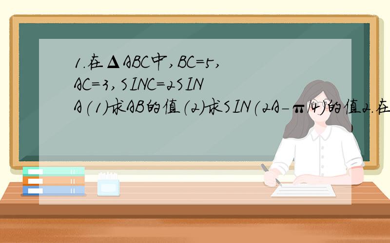 1.在ΔABC中,BC=5,AC=3,SINC=2SINA(1)求AB的值（2）求SIN(2A-π/4)的值2.在ΔABC中,角A,B,C对应的边分别为a,b,c且COSA=1/3(1)求sin[(B+C)/2]+COS2A的值（2）若a=根号3,求BC,最大值第一题：BC=根号5打错了不好意思