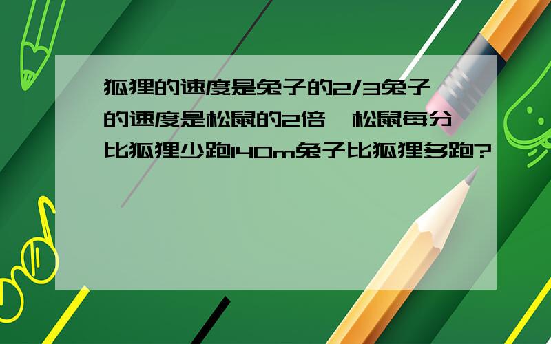 狐狸的速度是兔子的2/3兔子的速度是松鼠的2倍,松鼠每分比狐狸少跑140m兔子比狐狸多跑?