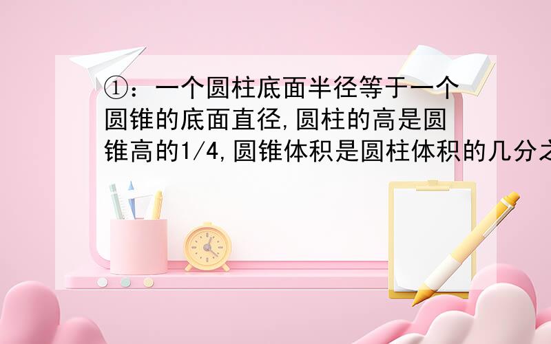 ①：一个圆柱底面半径等于一个圆锥的底面直径,圆柱的高是圆锥高的1/4,圆锥体积是圆柱体积的几分之分?