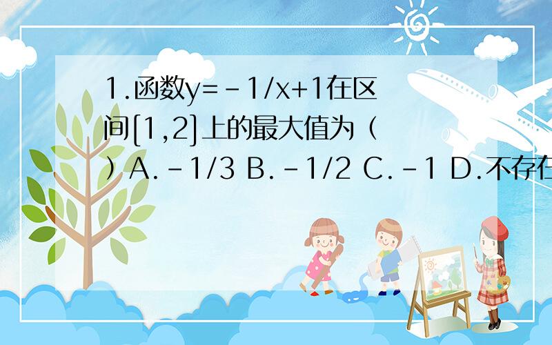 1.函数y=-1/x+1在区间[1,2]上的最大值为（ ）A.-1/3 B.-1/2 C.-1 D.不存在2.若f（x）是一次函数,f（f（x））=4x-1,则F( x)=