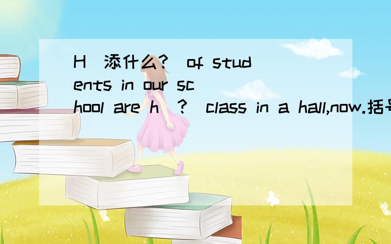 H（添什么?）of students in our school are h（?）class in a hall,now.括号内填什么?加翻译!