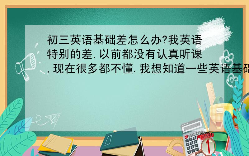 初三英语基础差怎么办?我英语特别的差.以前都没有认真听课,现在很多都不懂.我想知道一些英语基础该知道的东西.