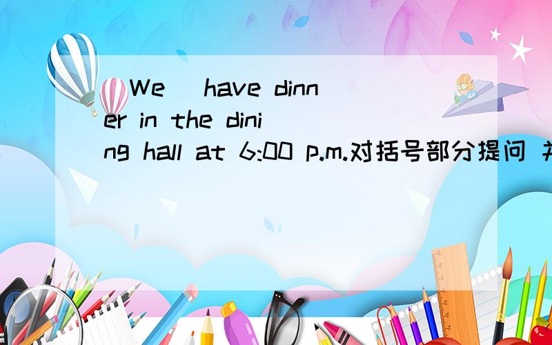 （We） have dinner in the dining hall at 6:00 p.m.对括号部分提问 并写出否定句和一般疑问句