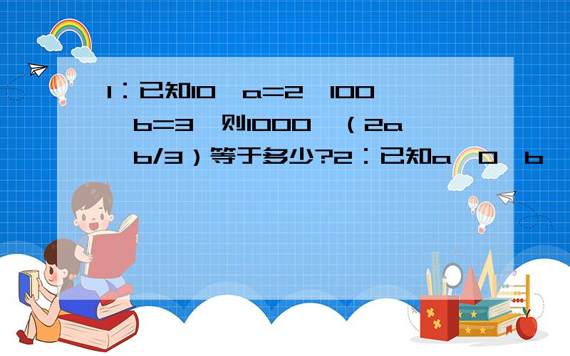 1：已知10＾a=2,100＾b=3,则1000＾（2a—b/3）等于多少?2：已知a>0,b>0,且a＾b=b＾a,b=9a,则a等于多少?3:已知f(x)=e＾x—e＾-x,g(x)=e＾x+e＾-x,设f(x)f(y)=4,g(x)g(y)=8,求g(x+y)/g(x—y）的值