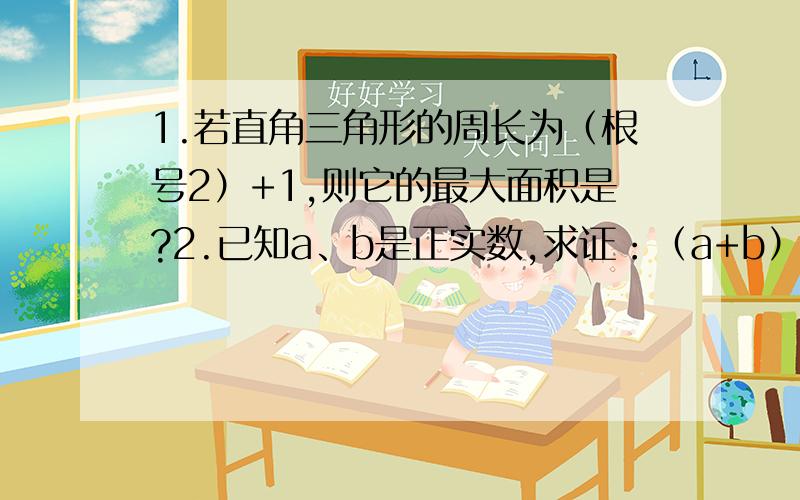 1.若直角三角形的周长为（根号2）+1,则它的最大面积是?2.已知a、b是正实数,求证：（a+b）（a的平方+b的平方）（a的立方+b的立方）大于等于8a的立方b的立方.