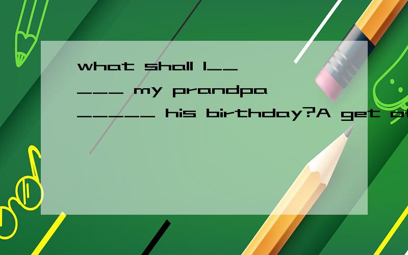 what shall I_____ my prandpa_____ his birthday?A get of B buy for C find for D give of
