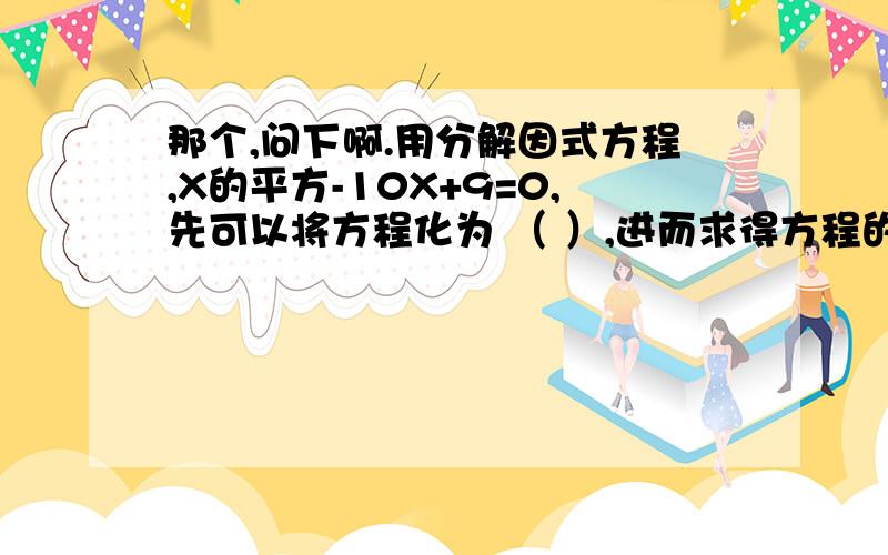 那个,问下啊.用分解因式方程,X的平方-10X+9=0,先可以将方程化为 （ ）,进而求得方程的解为 （ ）