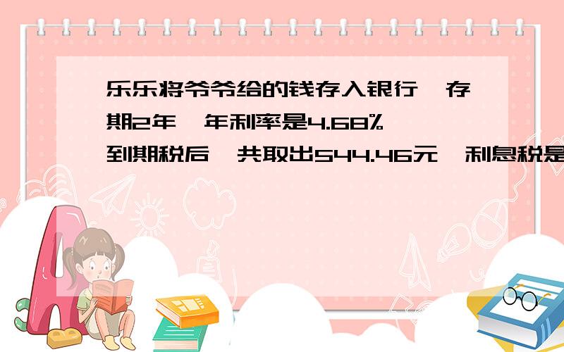 乐乐将爷爷给的钱存入银行,存期2年,年利率是4.68%,到期税后一共取出544.46元,利息税是5％,请你算一算