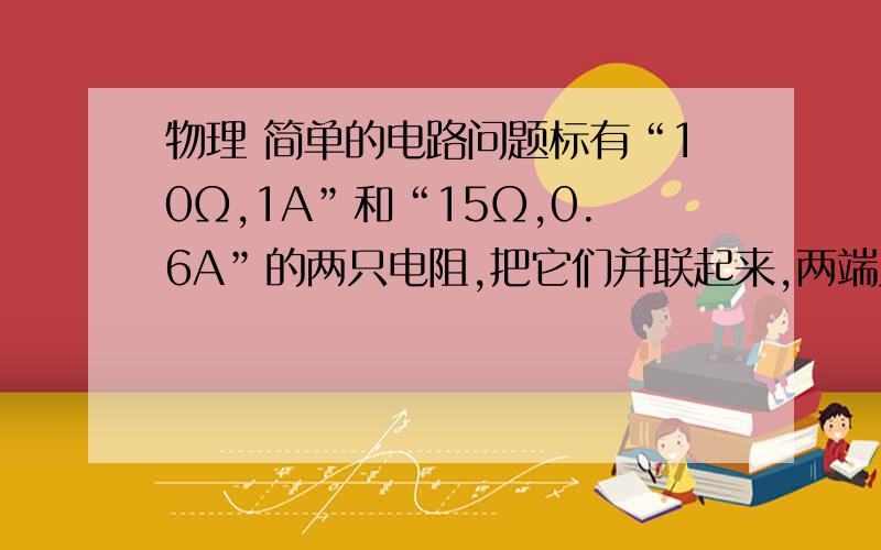 物理 简单的电路问题标有“10Ω,1A”和“15Ω,0.6A”的两只电阻,把它们并联起来,两端允许加的最大电压是多少?请解释清楚为什么,以及具体步骤.