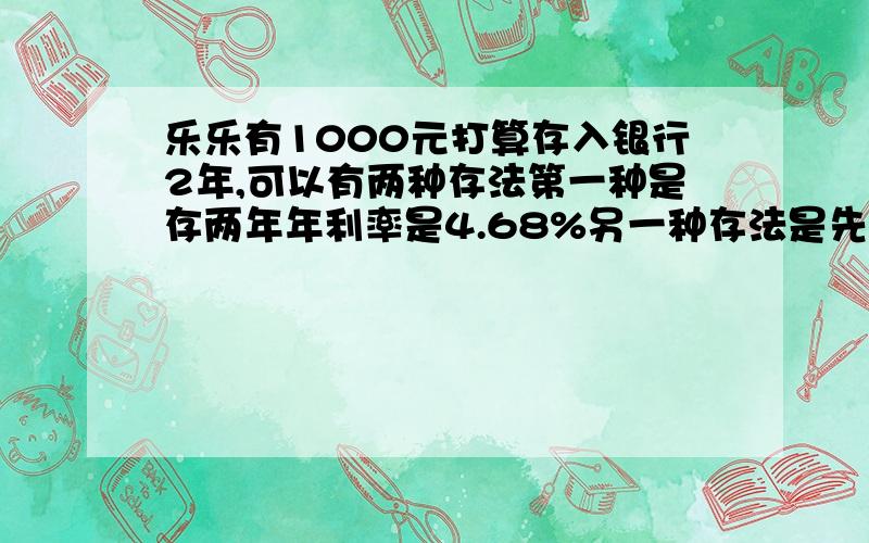 乐乐有1000元打算存入银行2年,可以有两种存法第一种是存两年年利率是4.68%另一种存法是先存一年年利率是4.14%第一年到期后把本金和利息取出合在一起再存入银行.问：选择哪种存法得到的