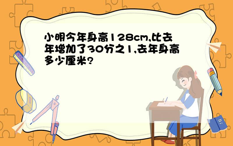 小明今年身高128cm,比去年增加了30分之1,去年身高多少厘米?