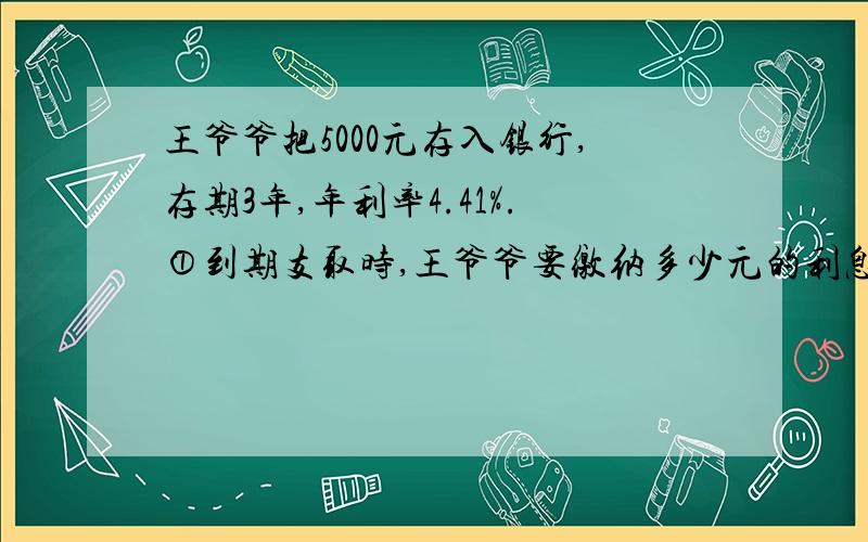 王爷爷把5000元存入银行,存期3年,年利率4.41%.①到期支取时,王爷爷要缴纳多少元的利息税? ②最后王爷爷能拿到多少元钱?