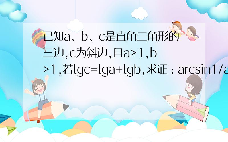 已知a、b、c是直角三角形的三边,c为斜边,且a>1,b>1,若lgc=lga+lgb,求证：arcsin1/a+arcsin1/b=∏/2