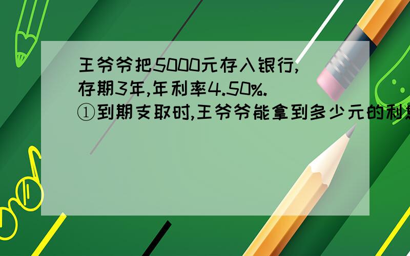 王爷爷把5000元存入银行,存期3年,年利率4.50%.①到期支取时,王爷爷能拿到多少元的利息②最后王爷爷能拿到多少钱