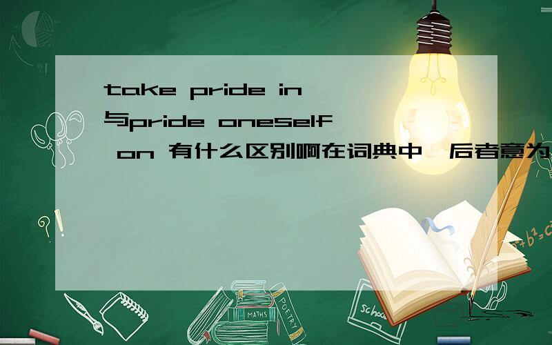 take pride in 与pride oneself on 有什么区别啊在词典中,后者意为：以...自豪 eg：We pride ourselves on quality.That's our best selling point. 我们以品质为荣,这是我们销售时最强的一环.    在词典中,前者也意为