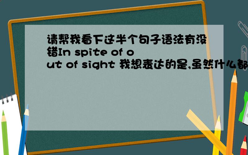 请帮我看下这半个句子语法有没错In spite of out of sight 我想表达的是,虽然什么都看不见如果错误的话可不可以帮我改下,尽量用 inspite of +名词的形式