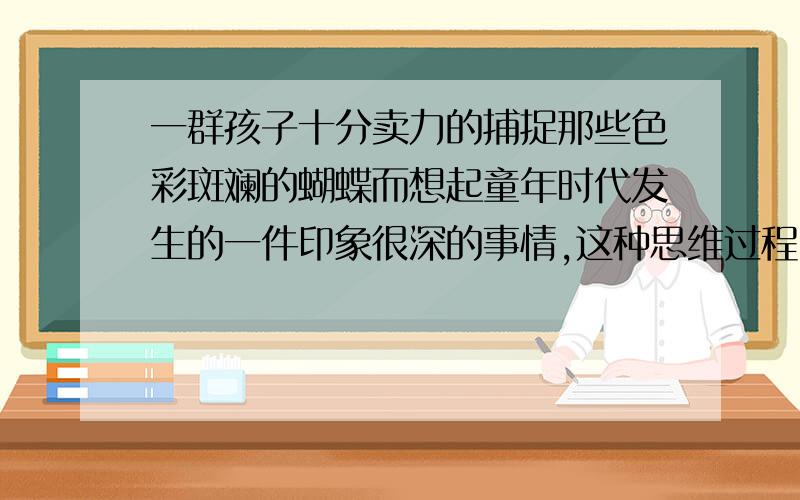 一群孩子十分卖力的捕捉那些色彩斑斓的蝴蝶而想起童年时代发生的一件印象很深的事情,这种思维过程叫 请你也用这种方式写一段话思维过程(⊙o⊙)哦!写一段话,1