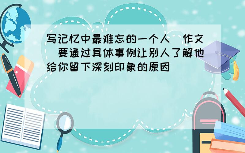 写记忆中最难忘的一个人（作文）要通过具体事例让别人了解他给你留下深刻印象的原因