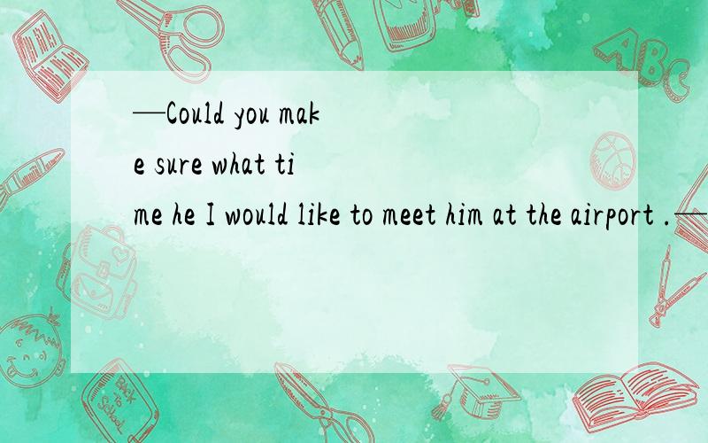 —Could you make sure what time he I would like to meet him at the airport .—Sorry .I am not sure yet .A arrived B arrives C is arriving D has not arrived