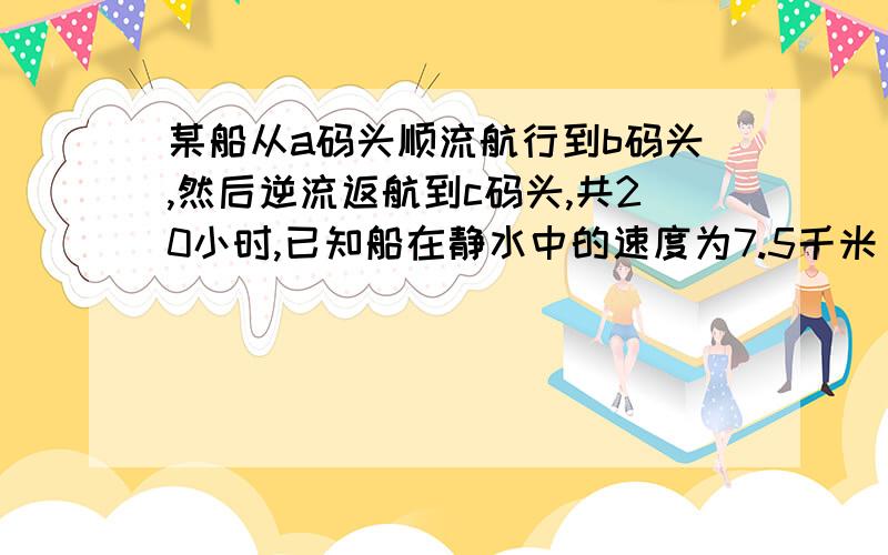 某船从a码头顺流航行到b码头,然后逆流返航到c码头,共20小时,已知船在静水中的速度为7.5千米/时,水流速度为2.5千米/时,若a与c的距离比a与b的距离短40千米,求a与b之间的距离?要有详细的方程,