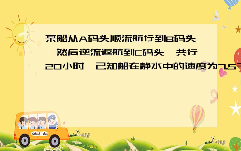 某船从A码头顺流航行到B码头,然后逆流返航到C码头,共行20小时,已知船在静水中的速度为7.5千米/小时,水流速度为2.5千米/小时,若A与C的距离比A与B的距离短40千米,求A与B的距离.快要求列方程