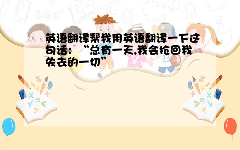 英语翻译帮我用英语翻译一下这句话：“总有一天,我会抢回我失去的一切”