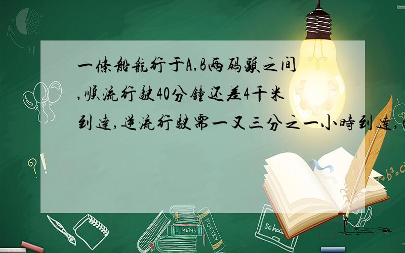 一条船航行于A,B两码头之间,顺流行驶40分钟还差4千米到达,逆流行驶需一又三分之一小时到达,已知逆流速读为12千米时,求船在静水中的速度?