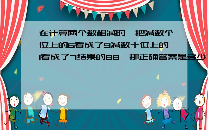 在计算两个数相减时,把减数个位上的6看成了9减数十位上的1看成了7结果的88,那正确答案是多少?