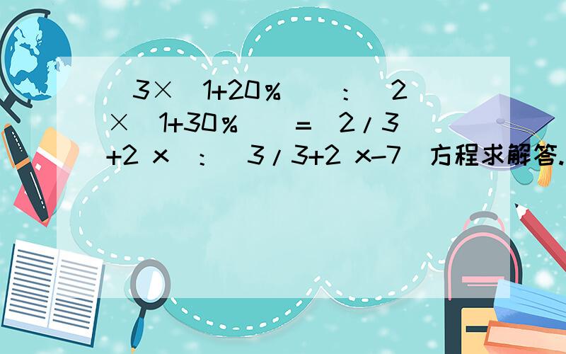 [3×（1+20％）]：[2×（1+30％）]=（2/3+2 x）：（3/3+2 x-7）方程求解答.上面的2/3+2 x 3+2是分子 2是分母.3/3+2 x-7 3+2是分子 3是分母.别直接x=45好吗求一步一步详细计算.