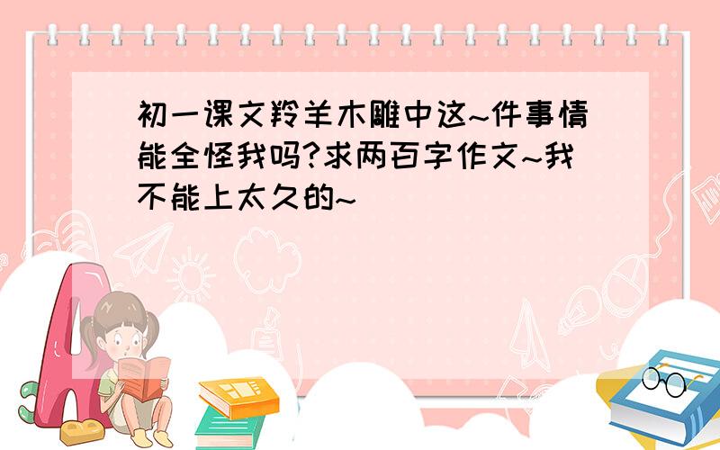 初一课文羚羊木雕中这~件事情能全怪我吗?求两百字作文~我不能上太久的~