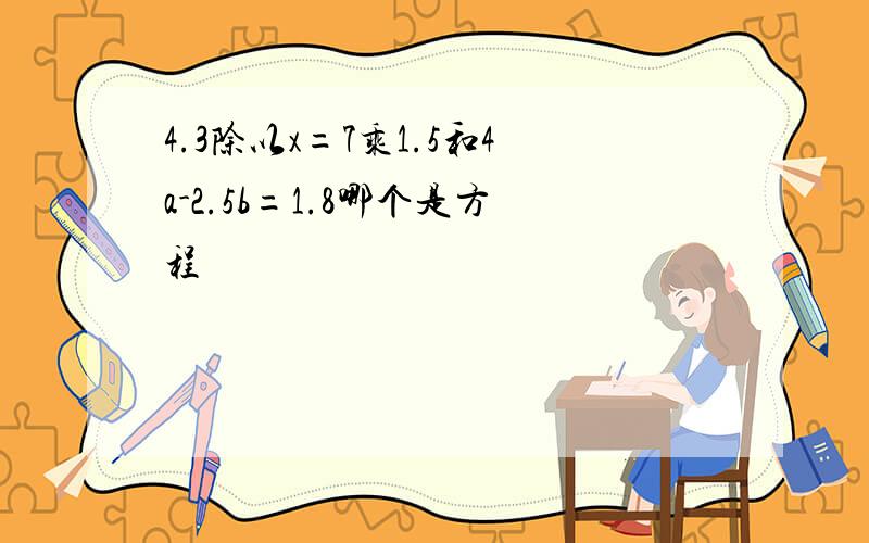 4.3除以x=7乘1.5和4a-2.5b=1.8哪个是方程