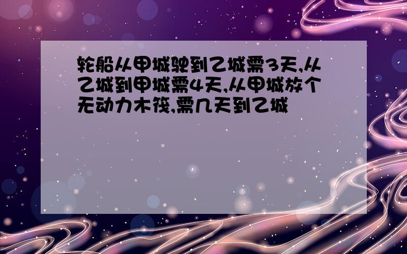 轮船从甲城驶到乙城需3天,从乙城到甲城需4天,从甲城放个无动力木筏,需几天到乙城