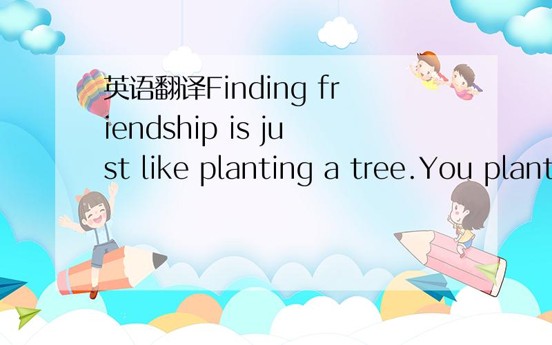 英语翻译Finding friendship is just like planting a tree.You plant the seed and take care of it to make it grow.First,you should choose a friend.What makes a good friend?It is not someone who just has money or good looks.A good friend be kind and