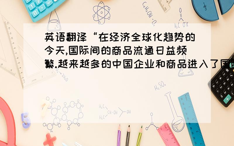 英语翻译“在经济全球化趋势的今天,国际间的商品流通日益频繁.越来越多的中国企业和商品进入了国际市场,同时也有越来越多的外国企业及其产品进入了中国市场.广告作为营销手段之一,