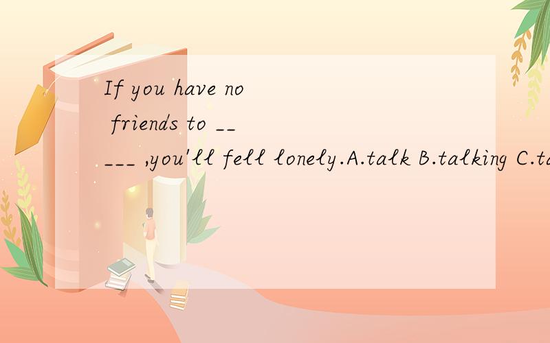 If you have no friends to _____ ,you'll fell lonely.A.talk B.talking C.talk about