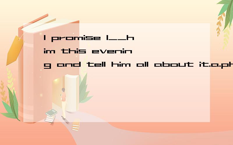 I promise I__him this evening and tell him all about it.a.phoneb.will phonec.will be phoned.shall be phone选哪个?为什么?