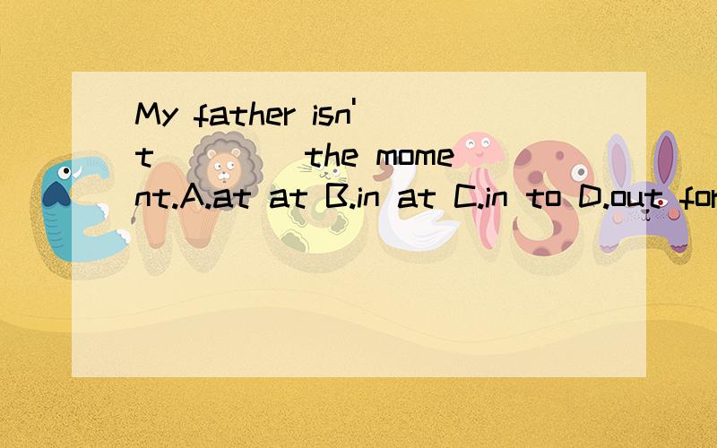 My father isn't ____the moment.A.at at B.in at C.in to D.out for 选什么
