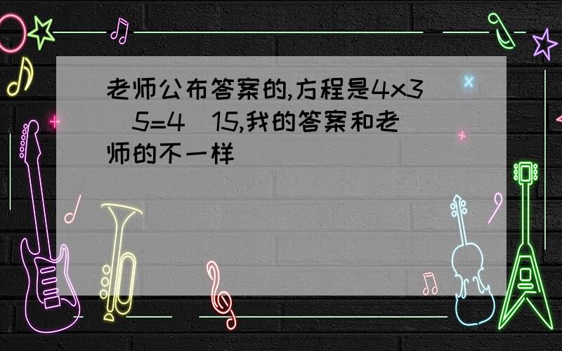 老师公布答案的,方程是4x3\5=4\15,我的答案和老师的不一样