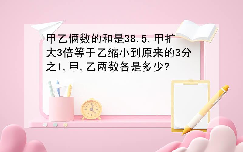 甲乙俩数的和是38.5,甲扩大3倍等于乙缩小到原来的3分之1,甲,乙两数各是多少?