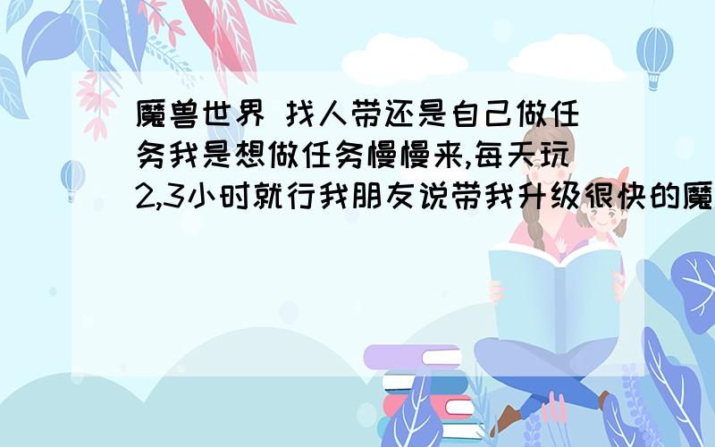 魔兽世界 找人带还是自己做任务我是想做任务慢慢来,每天玩2,3小时就行我朋友说带我升级很快的魔兽世界做任务有没有什么特别的好处?还是直接让人带级好?