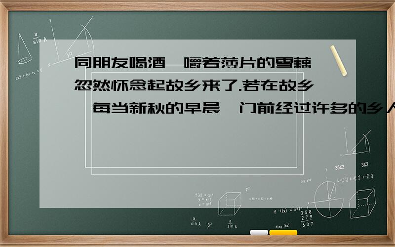 同朋友喝酒,嚼着薄片的雪藕,忽然怀念起故乡来了.若在故乡,每当新秋的早晨,门前经过许多的乡人：男的紫赤的臂膊和小腿肌肉突起,躯干高大且挺直,使人起康健的感觉；女的往往裹着白地青