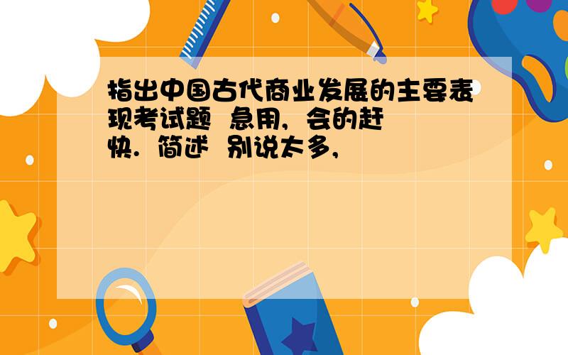 指出中国古代商业发展的主要表现考试题  急用,  会的赶快.  简述  别说太多,