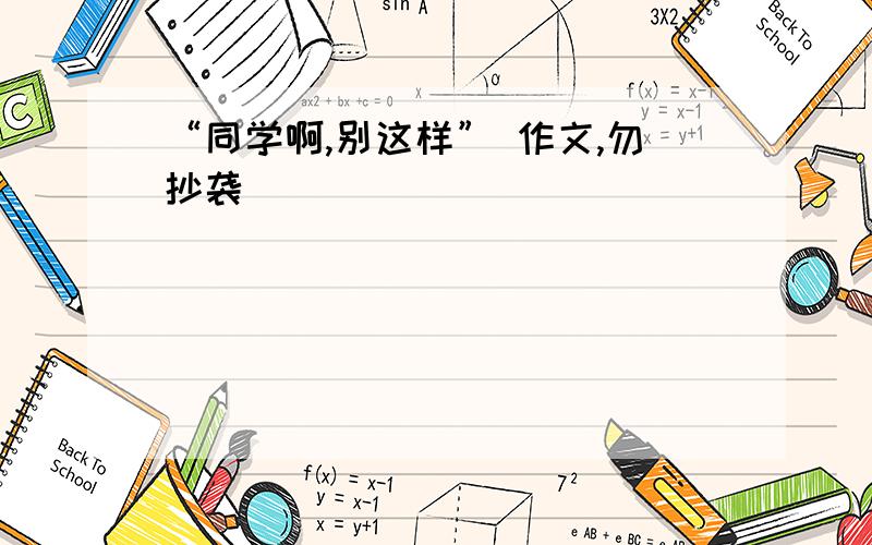 “同学啊,别这样” 作文,勿抄袭