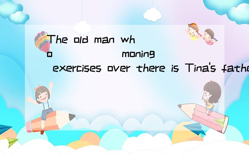 The old man who _____ moning exercises over there is Tina's father.A.is doing B.does C.has done