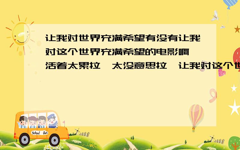 让我对世界充满希望有没有让我对这个世界充满希望的电影啊,活着太累拉,太没意思拉,让我对这个世界充满希望吧.